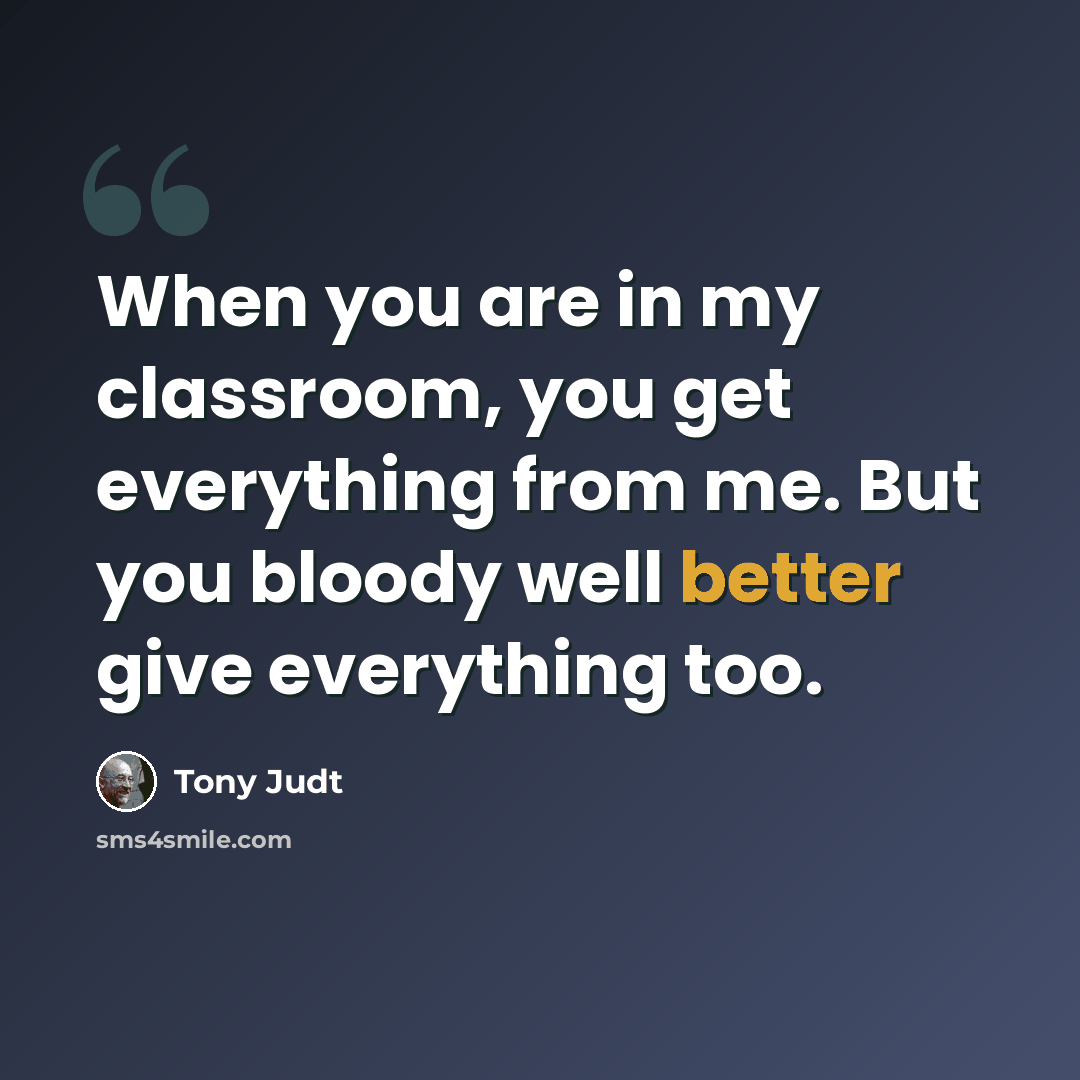 “When you are in my classroom, you get everything from me. But you bloody well better give everything too.” quote by Tony Judt