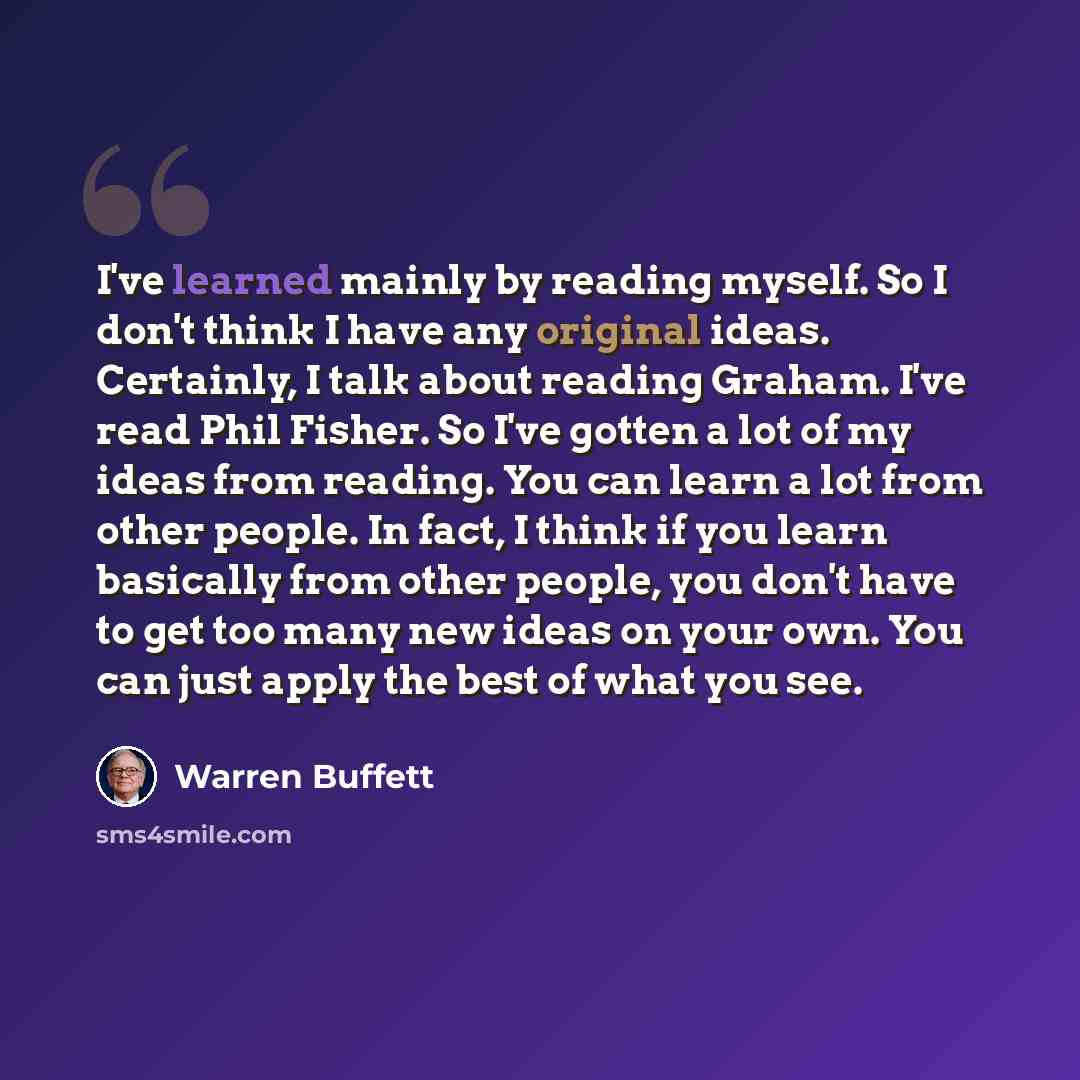 “I've learned mainly by reading myself. So I don't think I have any original ideas. Certainly, I talk about reading Graham. I've read Phil Fisher. So I've gotten a lot of my ideas from reading. You can learn a lot from other people. In fact, I think if you learn basically from other people, you…” quote by Warren Buffett