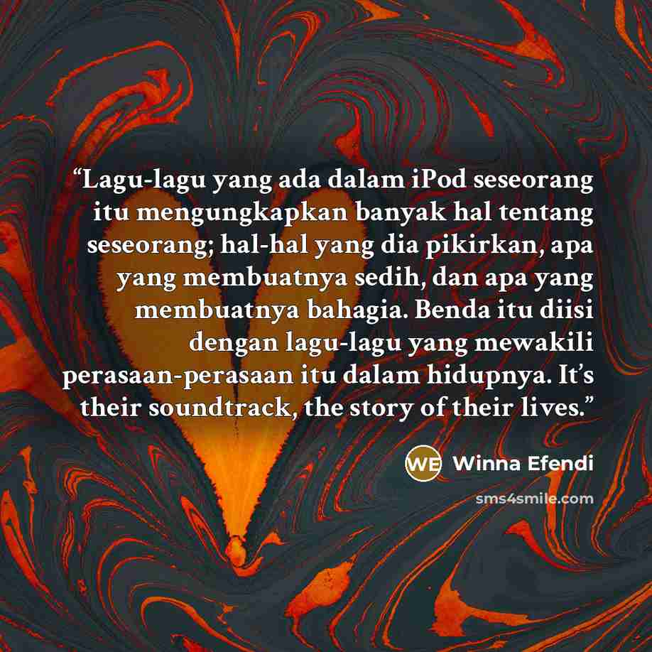 “Lagu-lagu yang ada dalam iPod seseorang itu mengungkapkan banyak hal tentang seseorang; hal-hal yang dia pikirkan, apa yang membuatnya sedih, dan apa yang membuatnya bahagia. Benda itu diisi dengan lagu-lagu yang mewakili perasaan-perasaan itu dalam hidupnya. It’s their soundtrack, the story of…” quote by Winna Efendi