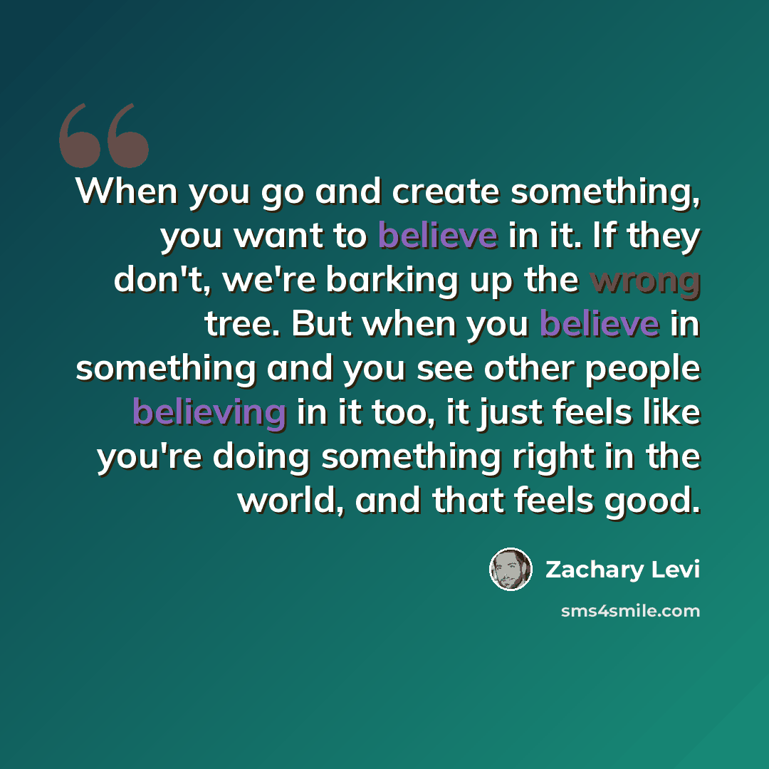 “When you go and create something, you want to believe in it. If they don't, we're barking up the wrong tree. But when you believe in something and you see other people believing in it too, it just feels like you're doing something right in the world, and that feels good.” quote by Zachary Levi