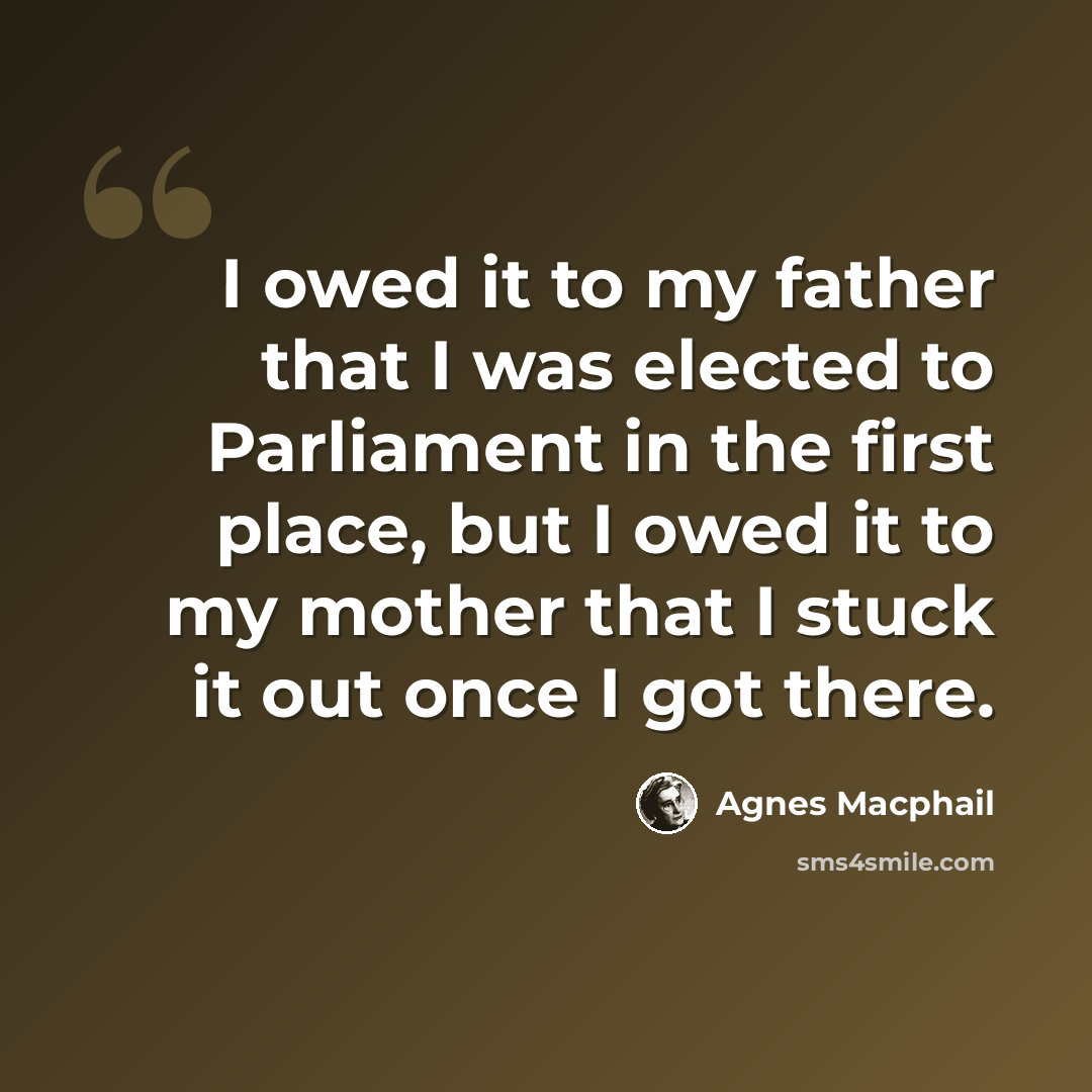 “I owed it to my father that I was elected to Parliament in the first place, but I owed it to my mother that I stuck it out once I got there.” quote by Agnes Macphail