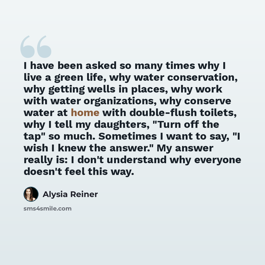“I have been asked so many times why I live a green life, why water conservation, why getting wells in places, why work with water organizations, why conserve water at home with double-flush toilets, why I tell my daughters, "Turn off the tap" so much. Sometimes I want to say, "I wish I knew the…” quote by Alysia Reiner