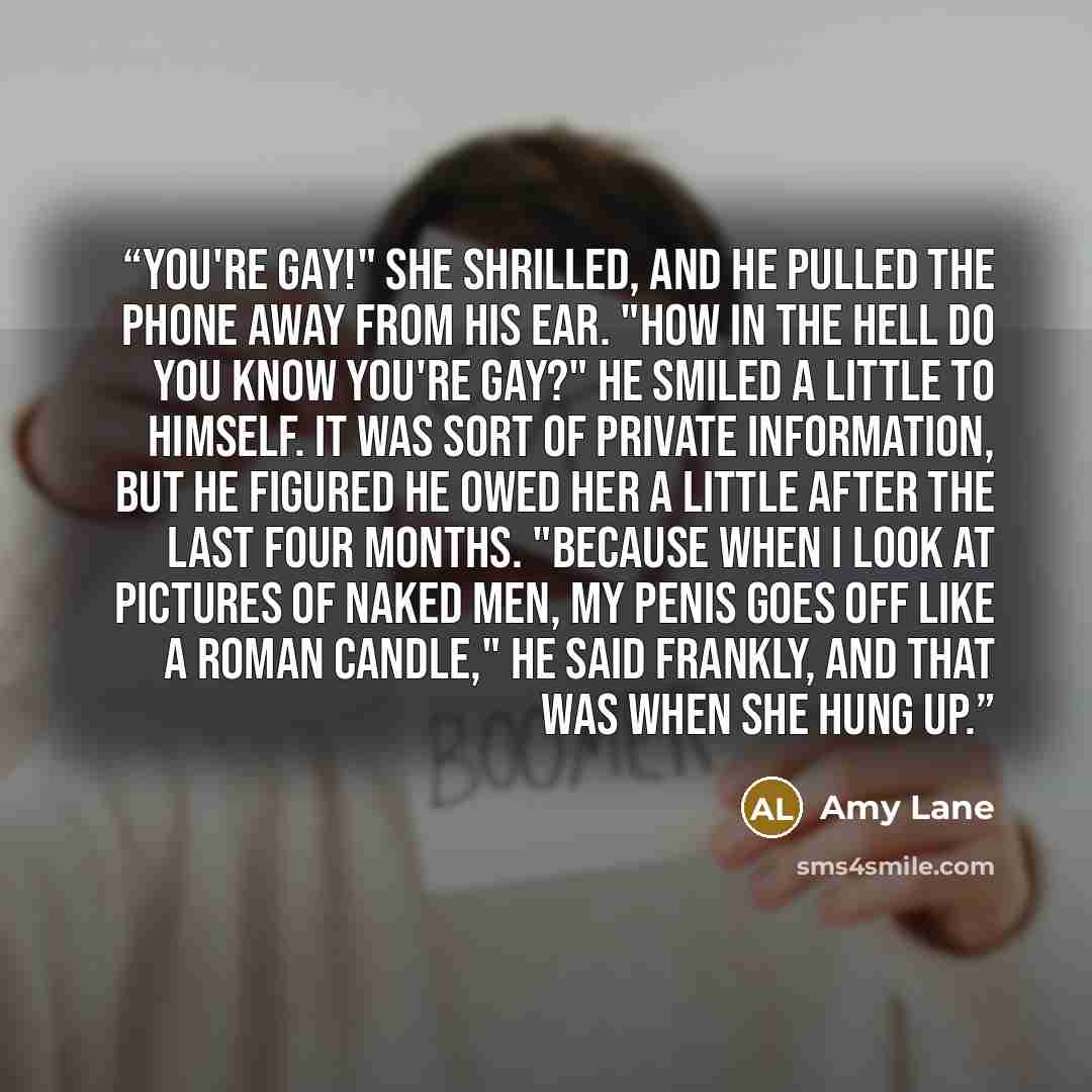 “You're gay!" she shrilled, and he pulled the phone away from his ear. "How in the hell do you know you're gay?" He smiled a little to himself. It was sort of private information, but he figured he owed her a little after the last four months. "Because when I look at pictures of naked men, my penis…” quote by Amy Lane