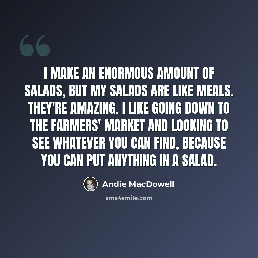 “I make an enormous amount of salads, but my salads are like meals. They're amazing. I like going down to the farmers' market and looking to see whatever you can find, because you can put anything in a salad.” quote by Andie MacDowell