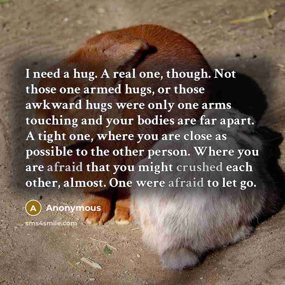 “I need a hug. A real one, though. Not those one armed hugs, or those awkward hugs were only one arms touching and your bodies are far apart. A tight one, where you are close as possible to the other person. Where you are afraid that you might crushed each other, almost. One were afraid to let go.” quote by Anonymous