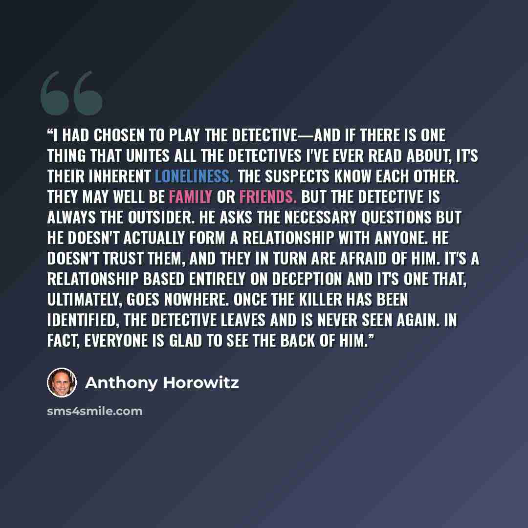 “I had chosen to play the detective—and if there is one thing that unites all the detectives I've ever read about, it's their inherent loneliness. The suspects know each other. They may well be family or friends. But the detective is always the outsider. He asks the necessary questions but he…” quote by Anthony Horowitz