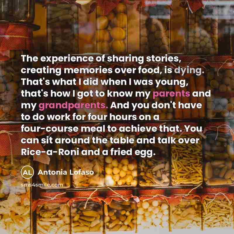 “The experience of sharing stories, creating memories over food, is dying. That's what I did when I was young, that's how I got to know my parents and my grandparents. And you don't have to do work for four hours on a four-course meal to achieve that. You can sit around the table and talk over…” quote by Antonia Lofaso