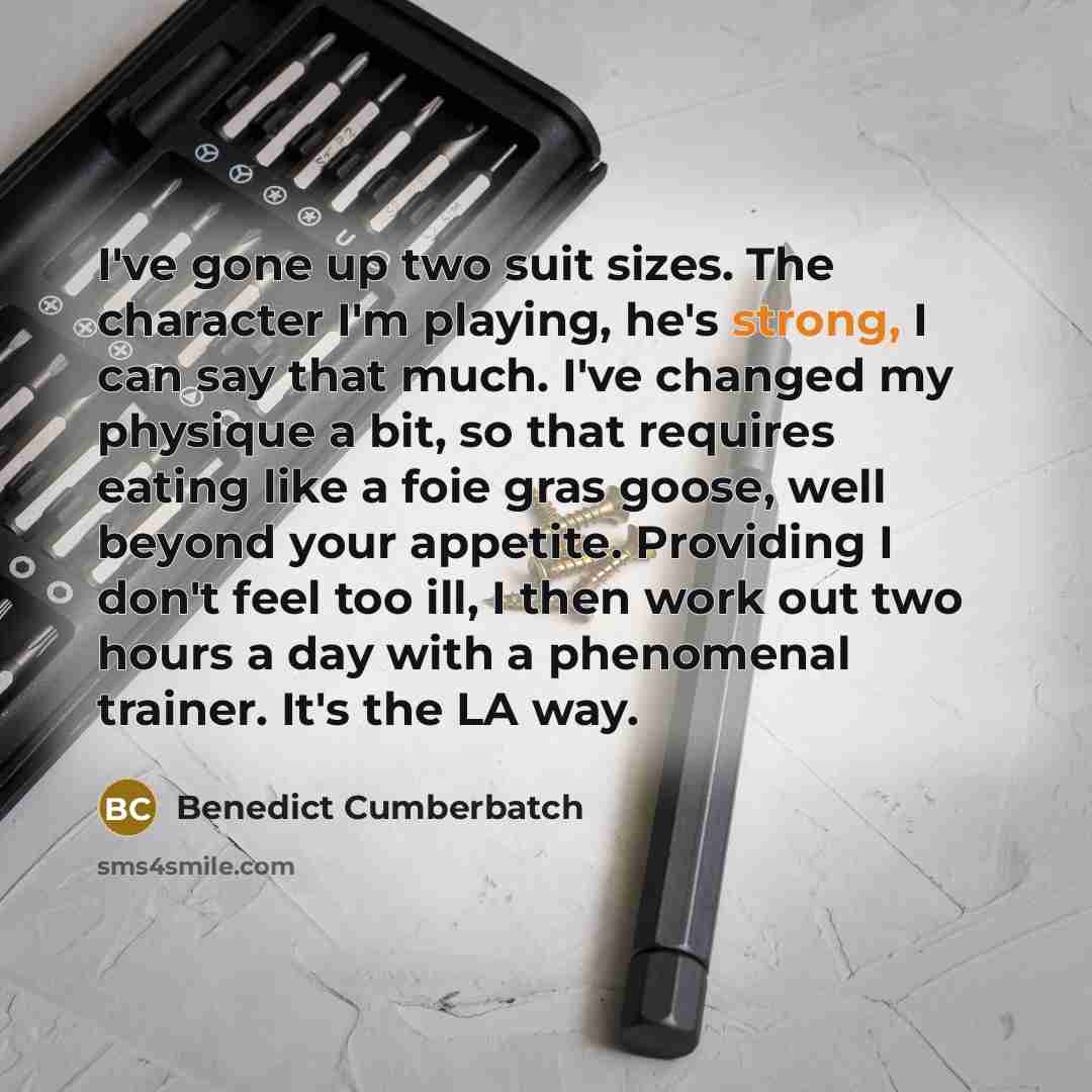 “I've gone up two suit sizes. The character I'm playing, he's strong, I can say that much. I've changed my physique a bit, so that requires eating like a foie gras goose, well beyond your appetite. Providing I don't feel too ill, I then work out two hours a day with a phenomenal trainer. It's the…” quote by Benedict Cumberbatch