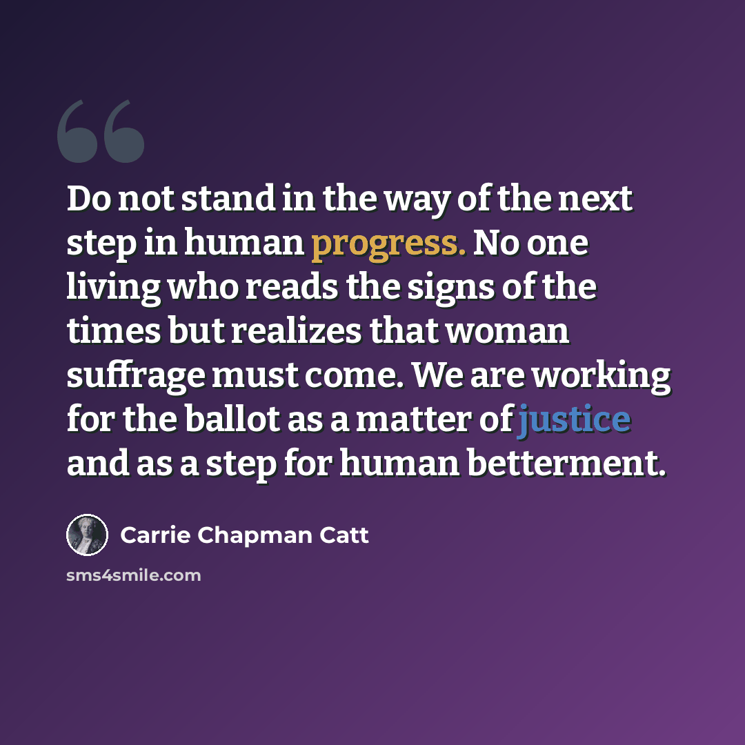 “Do not stand in the way of the next step in human progress. No one living who reads the signs of the times but realizes that woman suffrage must come. We are working for the ballot as a matter of justice and as a step for human betterment.” quote by Carrie Chapman Catt