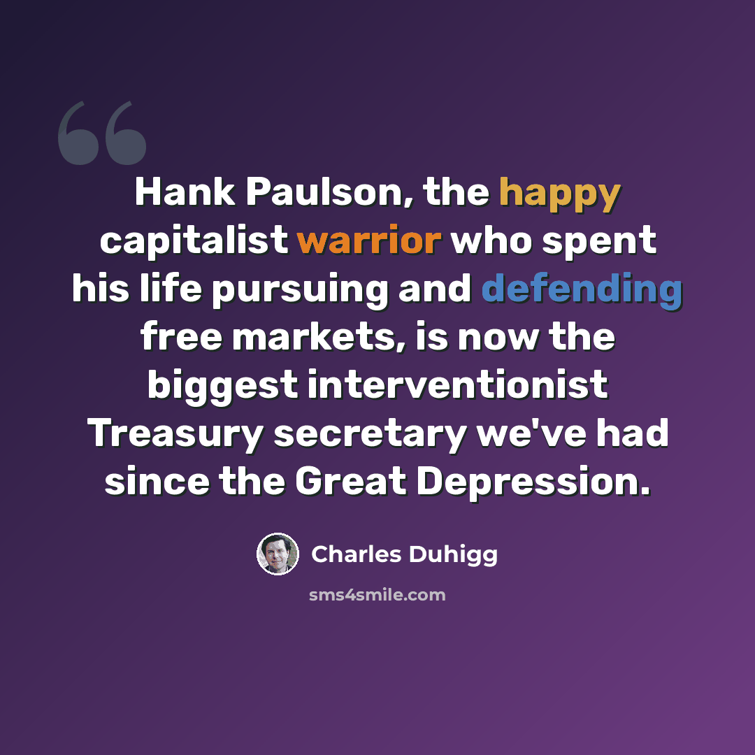 “Hank Paulson, the happy capitalist warrior who spent his life pursuing and defending free markets, is now the biggest interventionist Treasury secretary we've had since the Great Depression.” quote by Charles Duhigg