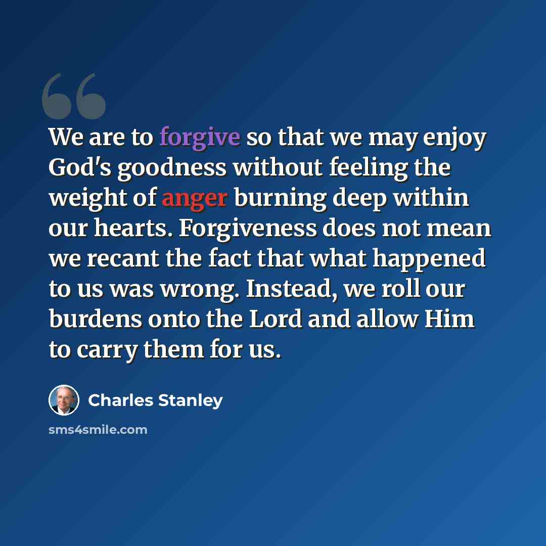 “We are to forgive so that we may enjoy God's goodness without feeling the weight of anger burning deep within our hearts. Forgiveness does not mean we recant the fact that what happened to us was wrong. Instead, we roll our burdens onto the Lord and allow Him to carry them for us.” quote by Charles Stanley