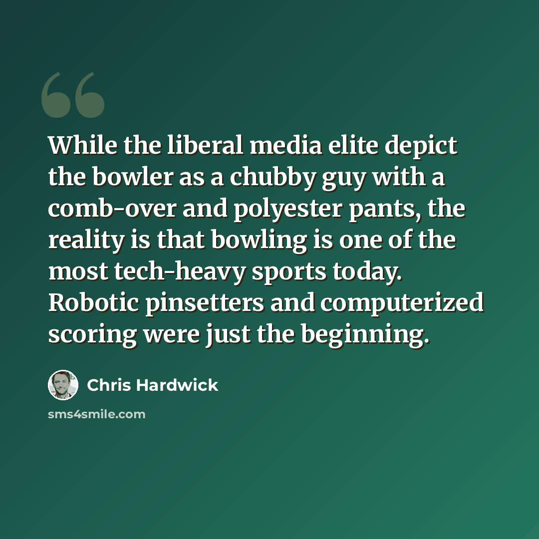 “While the liberal media elite depict the bowler as a chubby guy with a comb-over and polyester pants, the reality is that bowling is one of the most tech-heavy sports today. Robotic pinsetters and computerized scoring were just the beginning.” quote by Chris Hardwick