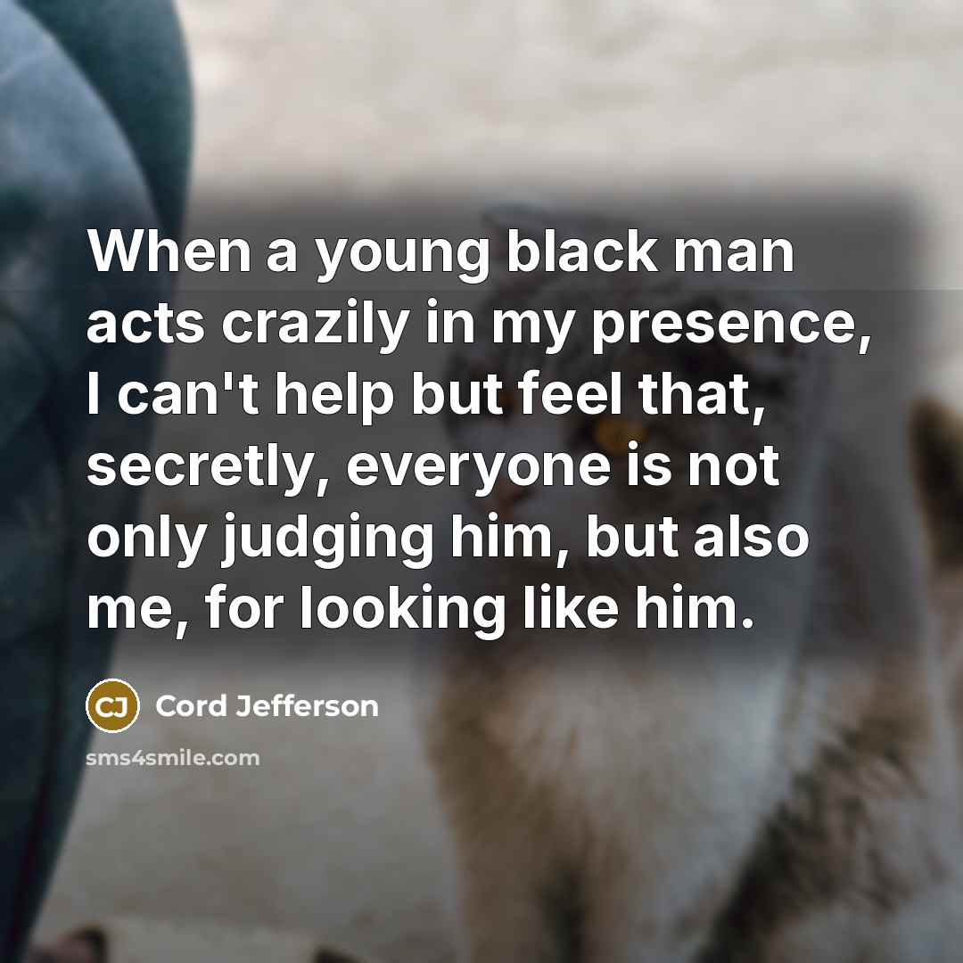 “When a young black man acts crazily in my presence, I can't help but feel that, secretly, everyone is not only judging him, but also me, for looking like him.” quote by Cord Jefferson
