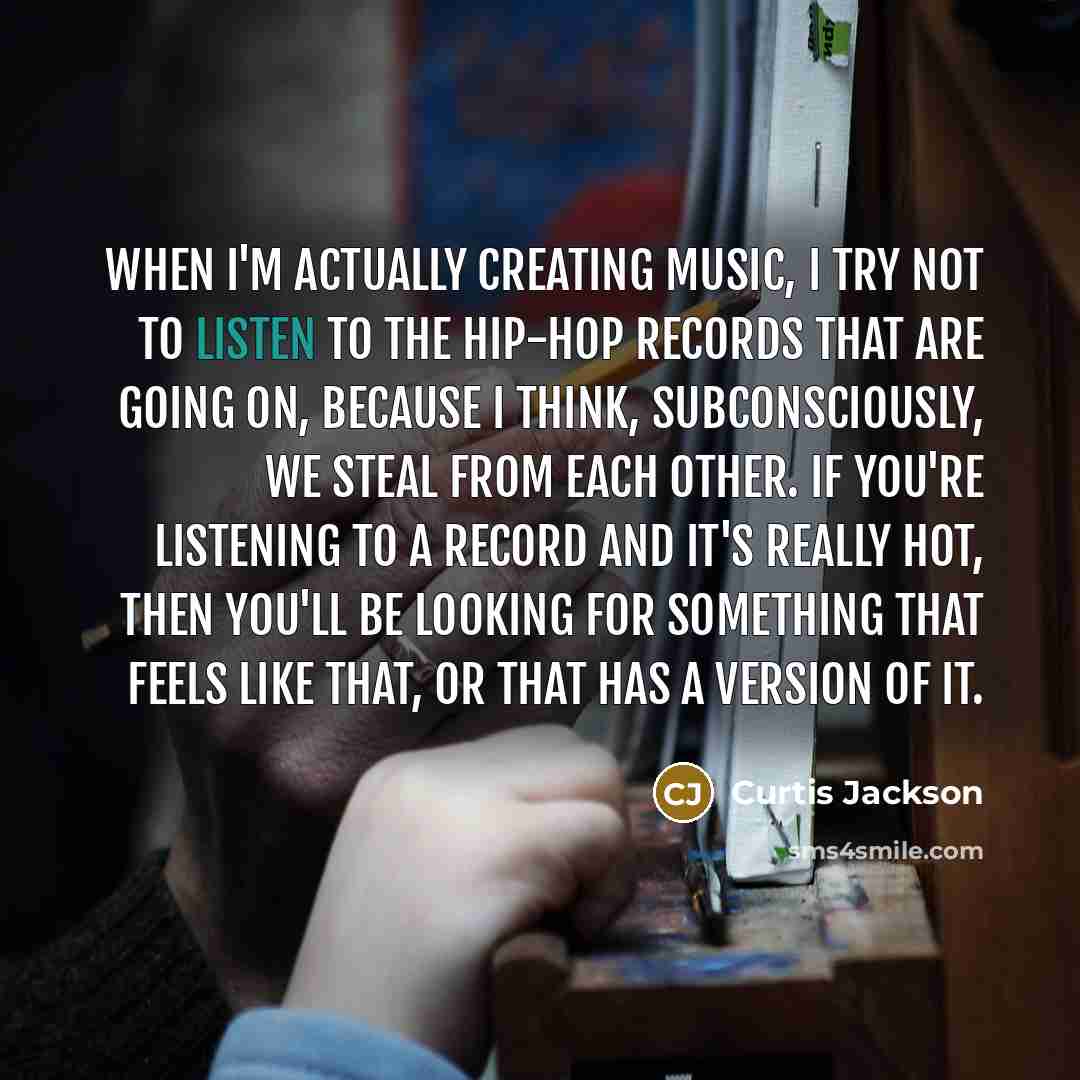 “When I'm actually creating music, I try not to listen to the hip-hop records that are going on, because I think, subconsciously, we steal from each other. If you're listening to a record and it's really hot, then you'll be looking for something that feels like that, or that has a version of it.” quote by Curtis Jackson