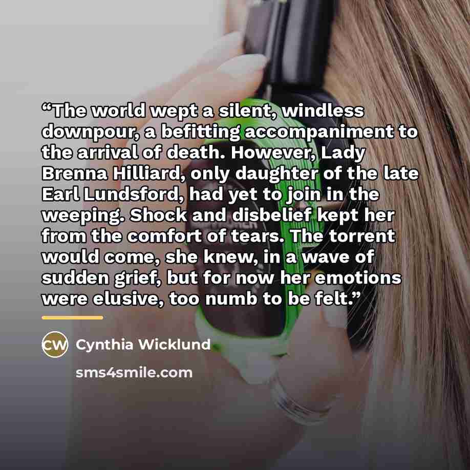 “The world wept a silent, windless downpour, a befitting accompaniment to the arrival of death. However, Lady Brenna Hilliard, only daughter of the late Earl Lundsford, had yet to join in the weeping. Shock and disbelief kept her from the comfort of tears. The torrent would come, she knew, in a…” quote by Cynthia Wicklund