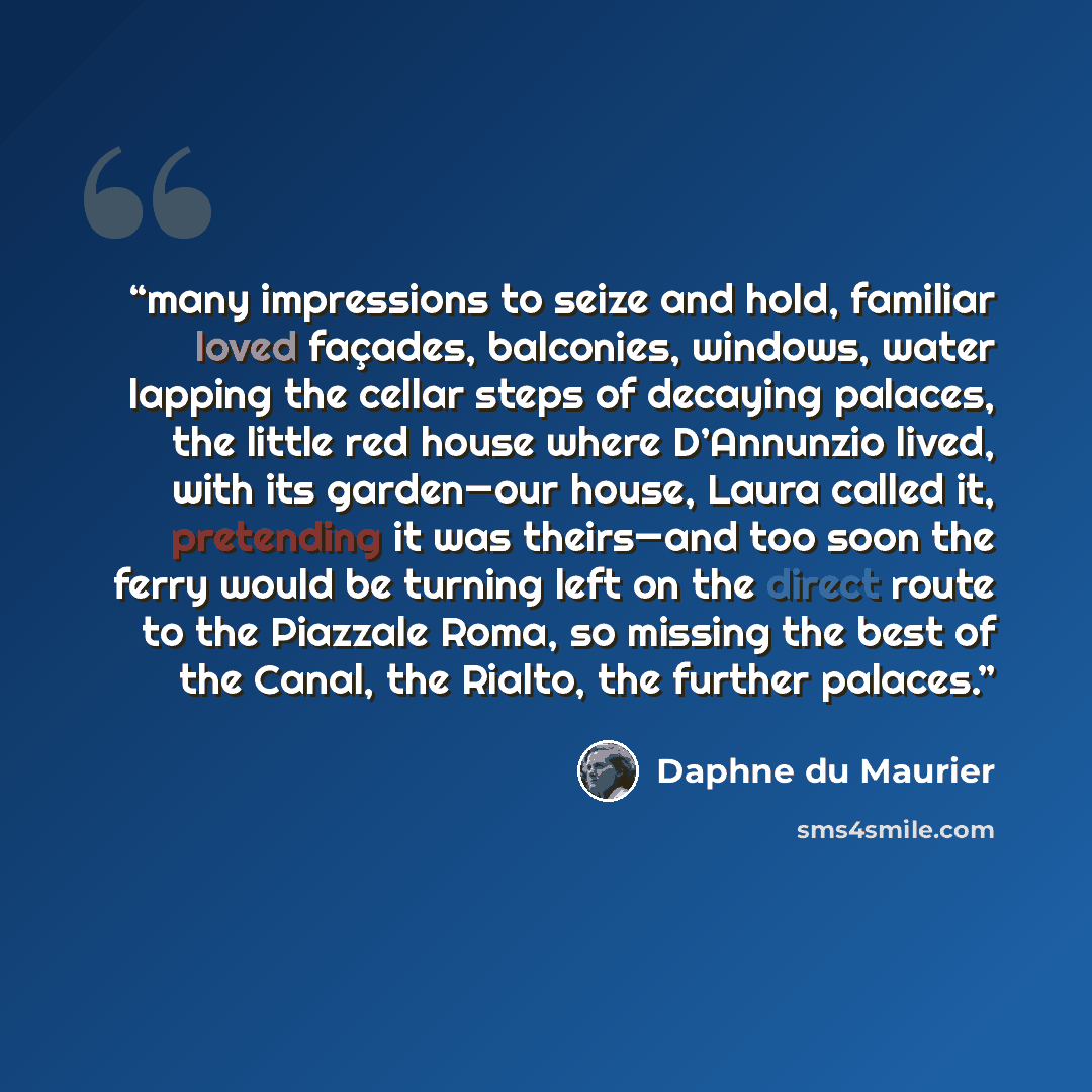 “many impressions to seize and hold, familiar loved façades, balconies, windows, water lapping the cellar steps of decaying palaces, the little red house where D’Annunzio lived, with its garden—our house, Laura called it, pretending it was theirs—and too soon the ferry would be turning left on the…” quote by Daphne du Maurier