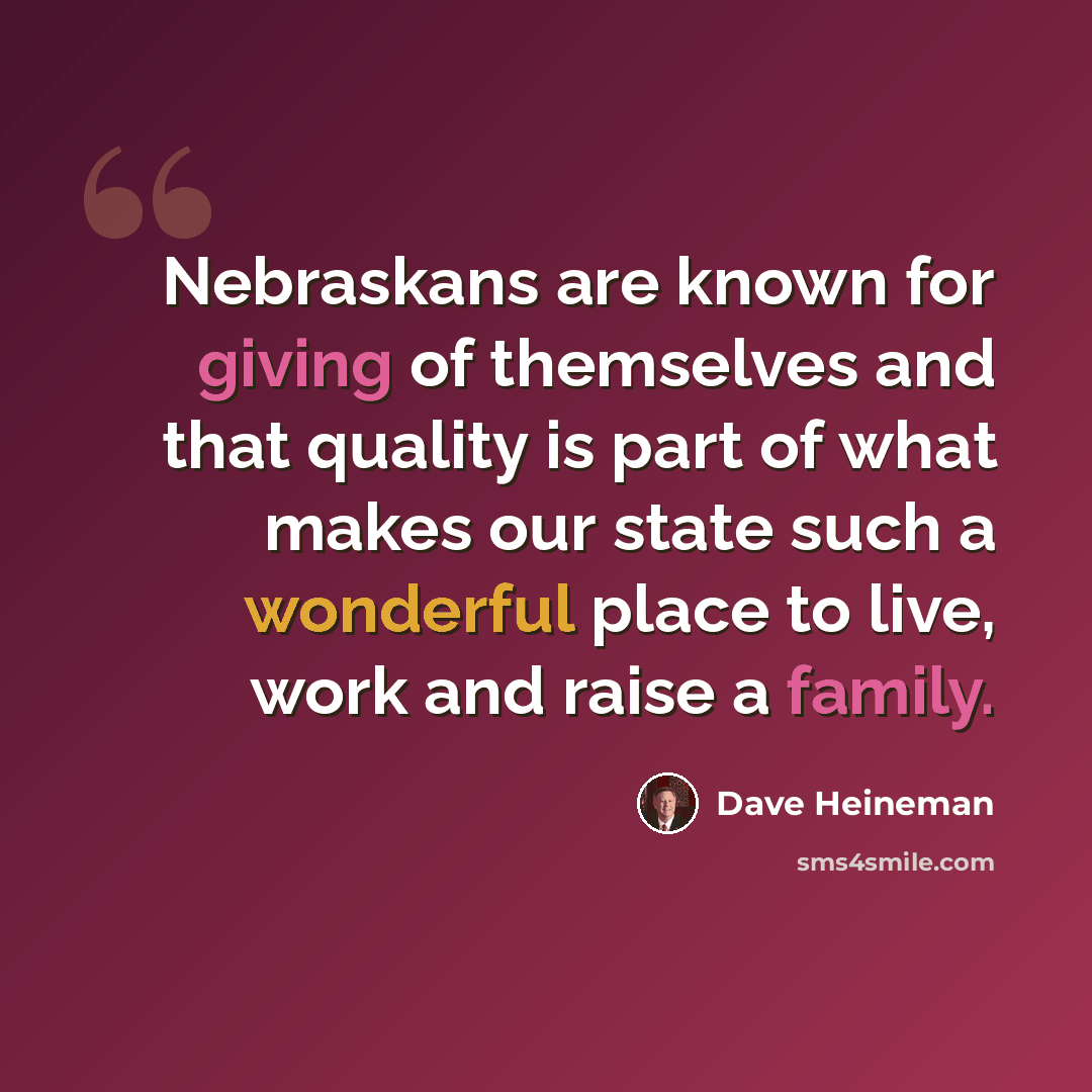 “Nebraskans are known for giving of themselves and that quality is part of what makes our state such a wonderful place to live, work and raise a family.” quote by Dave Heineman