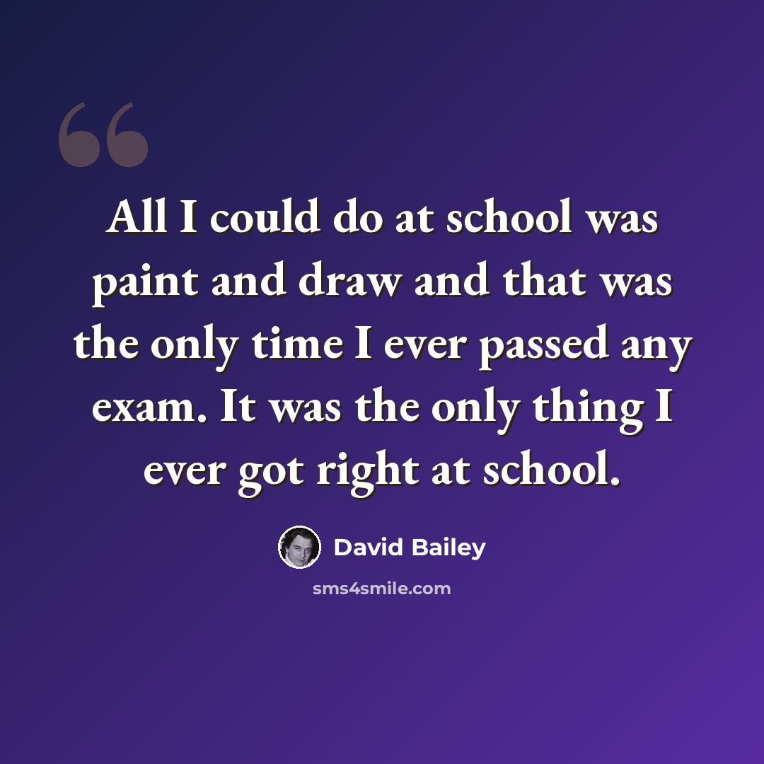 “All I could do at school was paint and draw and that was the only time I ever passed any exam. It was the only thing I ever got right at school.” quote by David Bailey