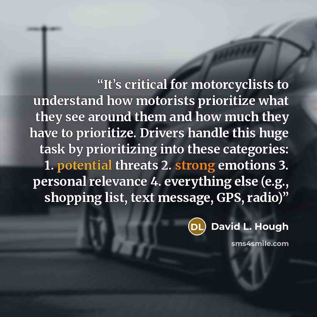 “It’s critical for motorcyclists to understand how motorists prioritize what they see around them and how much they have to prioritize. Drivers handle this huge task by prioritizing into these categories: 1. potential threats 2. strong emotions 3. personal relevance 4. everything else (e.g…” quote by David L. Hough