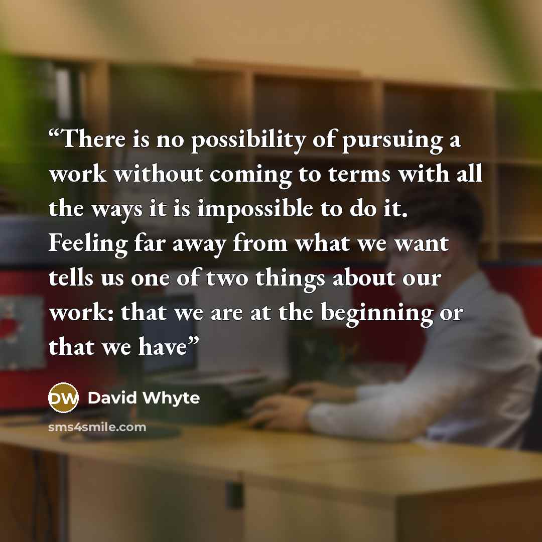 “There is no possibility of pursuing a work without coming to terms with all the ways it is impossible to do it. Feeling far away from what we want tells us one of two things about our work: that we are at the beginning or that we have” quote by David Whyte