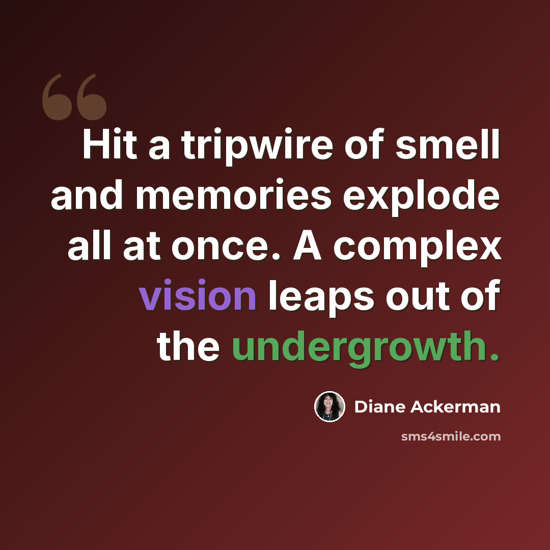“Hit a tripwire of smell and memories explode all at once. A complex vision leaps out of the undergrowth.” quote by Diane Ackerman