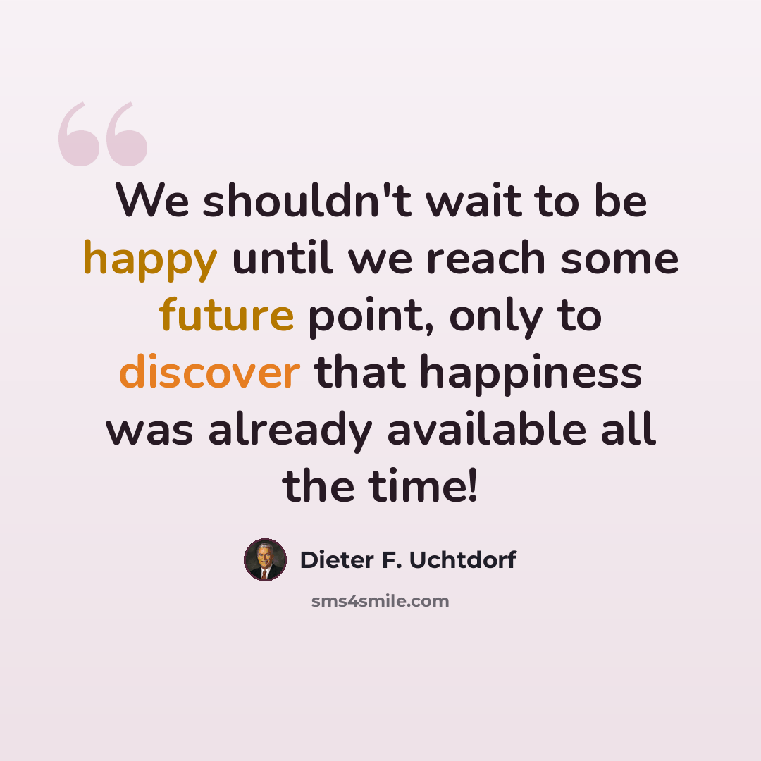 “We shouldn't wait to be happy until we reach some future point, only to discover that happiness was already available all the time!” quote by Dieter F. Uchtdorf