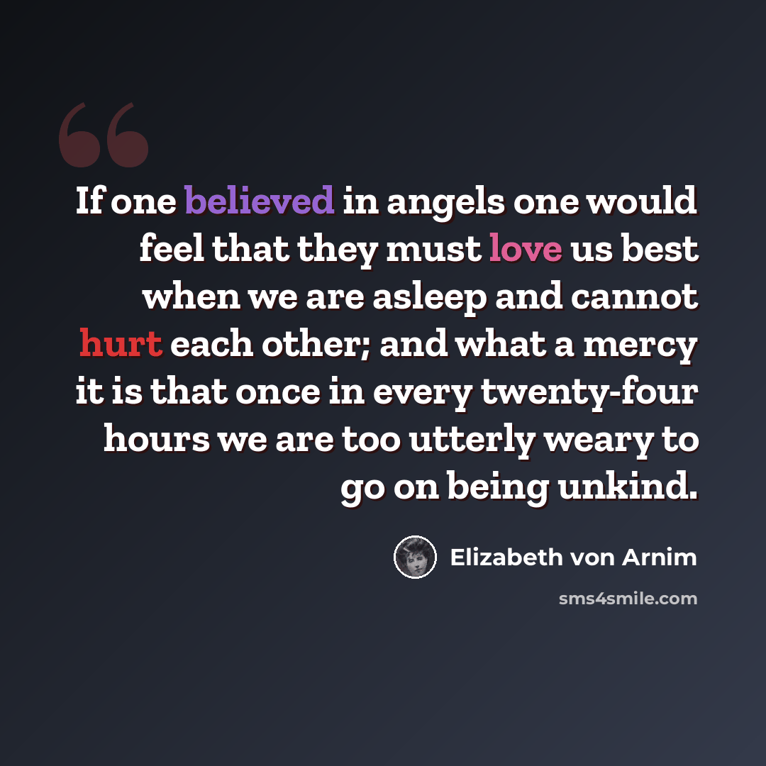 “If one believed in angels one would feel that they must love us best when we are asleep and cannot hurt each other; and what a mercy it is that once in every twenty-four hours we are too utterly weary to go on being unkind.” quote by Elizabeth von Arnim