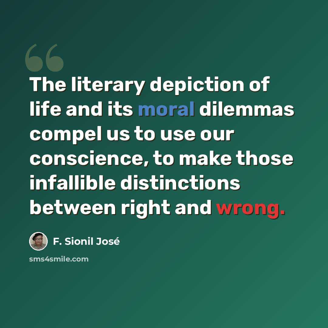 “The literary depiction of life and its moral dilemmas compel us to use our conscience, to make those infallible distinctions between right and wrong.” quote by F. Sionil Jose