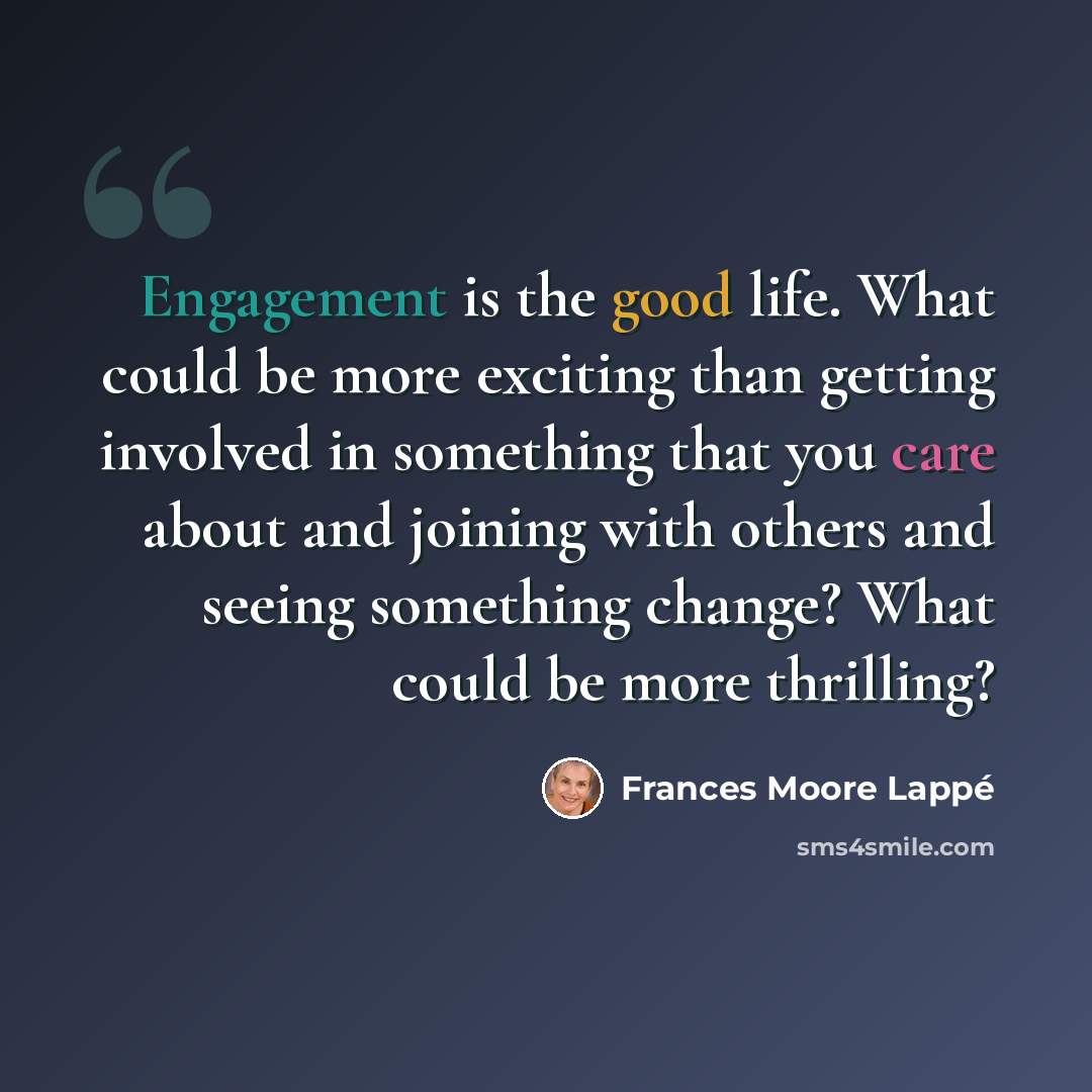 “Engagement is the good life. What could be more exciting than getting involved in something that you care about and joining with others and seeing something change? What could be more thrilling?” quote by Frances Moore Lappé