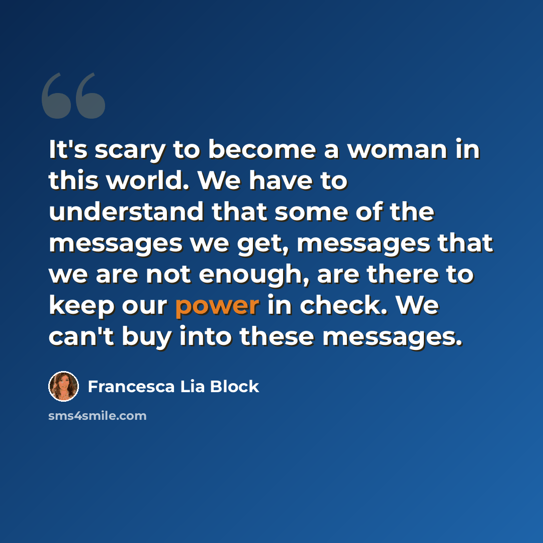 “It's scary to become a woman in this world. We have to understand that some of the messages we get, messages that we are not enough, are there to keep our power in check. We can't buy into these messages.” quote by Francesca Lia Block
