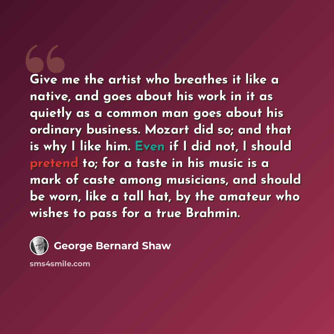 “Give me the artist who breathes it like a native, and goes about his work in it as quietly as a common man goes about his ordinary business. Mozart did so; and that is why I like him. Even if I did not, I should pretend to; for a taste in his music is a mark of caste among musicians, and should be…” quote by George Bernard Shaw