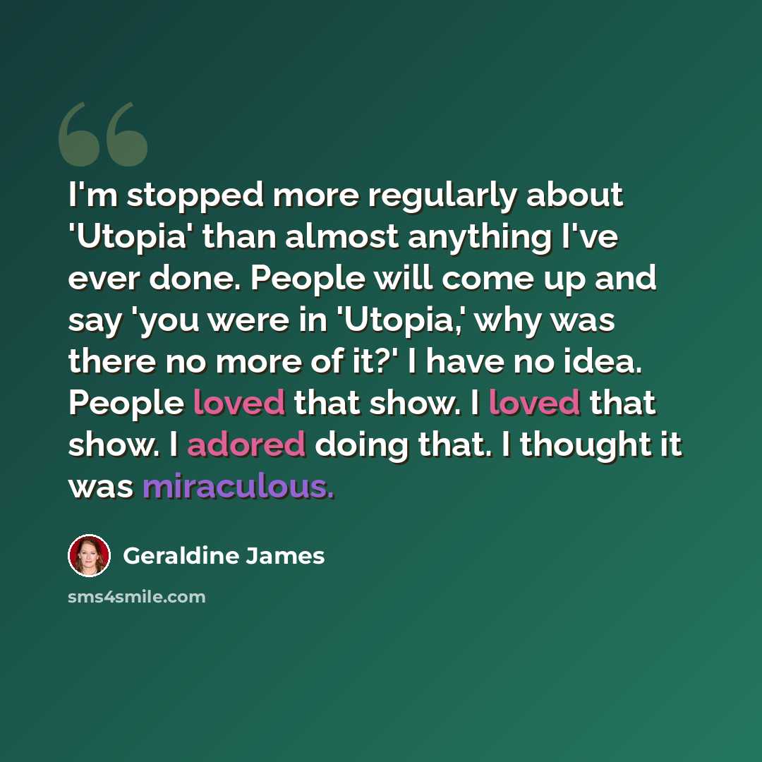 “I'm stopped more regularly about 'Utopia' than almost anything I've ever done. People will come up and say 'you were in 'Utopia,' why was there no more of it?' I have no idea. People loved that show. I loved that show. I adored doing that. I thought it was miraculous.” quote by Geraldine James
