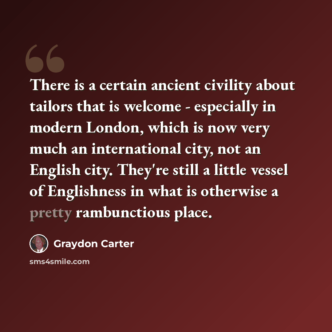 “There is a certain ancient civility about tailors that is welcome - especially in modern London, which is now very much an international city, not an English city. They're still a little vessel of Englishness in what is otherwise a pretty rambunctious place.” quote by Graydon Carter