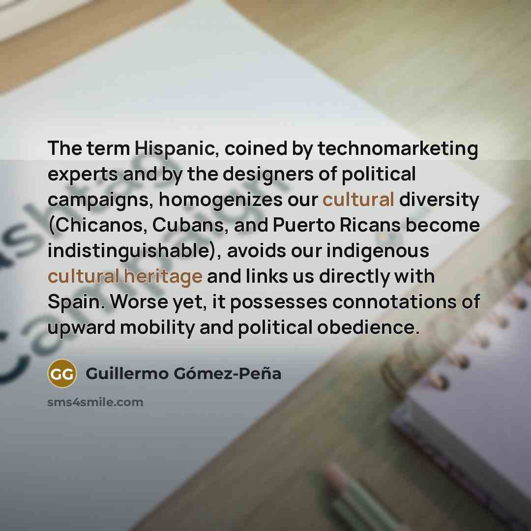 “The term Hispanic, coined by technomarketing experts and by the designers of political campaigns, homogenizes our cultural diversity (Chicanos, Cubans, and Puerto Ricans become indistinguishable), avoids our indigenous cultural heritage and links us directly with Spain. Worse yet, it possesses…” quote by Guillermo Gomez-Pena