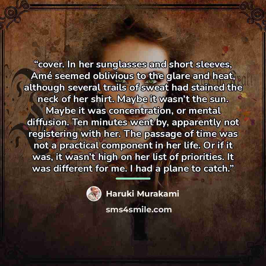 “cover. In her sunglasses and short sleeves, Amé seemed oblivious to the glare and heat, although several trails of sweat had stained the neck of her shirt. Maybe it wasn’t the sun. Maybe it was concentration, or mental diffusion. Ten minutes went by, apparently not registering with her. The…” quote by Haruki Murakami