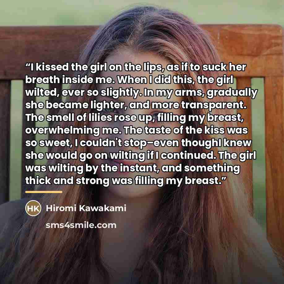 “I kissed the girl on the lips, as if to suck her breath inside me. When I did this, the girl wilted, ever so slightly. In my arms, gradually she became lighter, and more transparent. The smell of lilies rose up, filling my breast, overwhelming me. The taste of the kiss was so sweet, I couldn't…” quote by Hiromi Kawakami