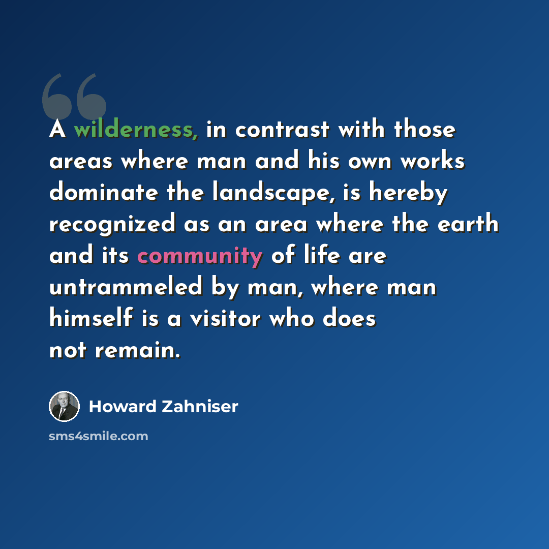 “A wilderness, in contrast with those areas where man and his own works dominate the landscape, is hereby recognized as an area where the earth and its community of life are untrammeled by man, where man himself is a visitor who does not remain.” quote by Howard Zahniser