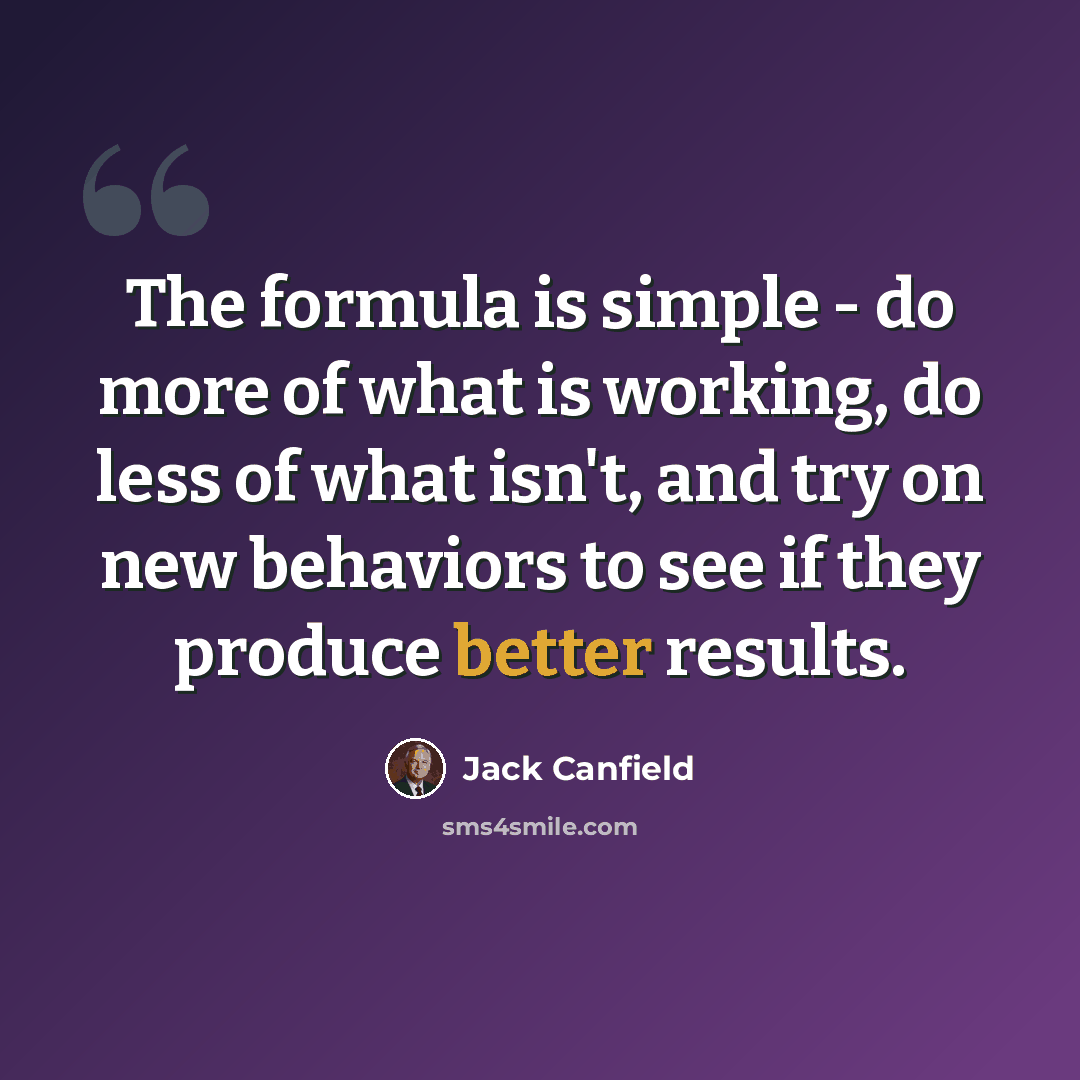“The formula is simple - do more of what is working, do less of what isn't, and try on new behaviors to see if they produce better results.” quote by Jack Canfield