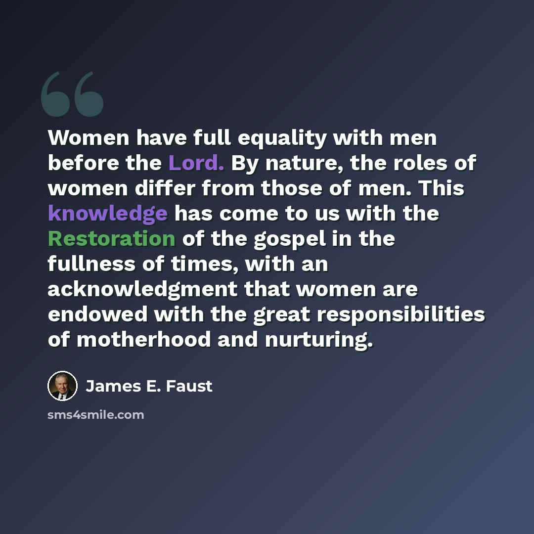 “Women have full equality with men before the Lord. By nature, the roles of women differ from those of men. This knowledge has come to us with the Restoration of the gospel in the fullness of times, with an acknowledgment that women are endowed with the great responsibilities of motherhood and…” quote by James E. Faust