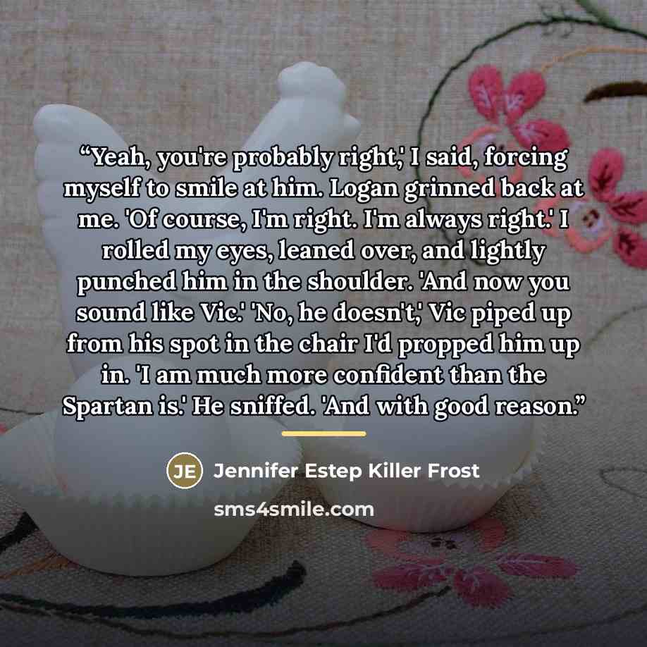 “Yeah, you're probably right,' I said, forcing myself to smile at him. Logan grinned back at me. 'Of course, I'm right. I'm always right.' I rolled my eyes, leaned over, and lightly punched him in the shoulder. 'And now you sound like Vic.' 'No, he doesn't,' Vic piped up from his spot in the chair…” quote by Jennifer Estep Killer Frost