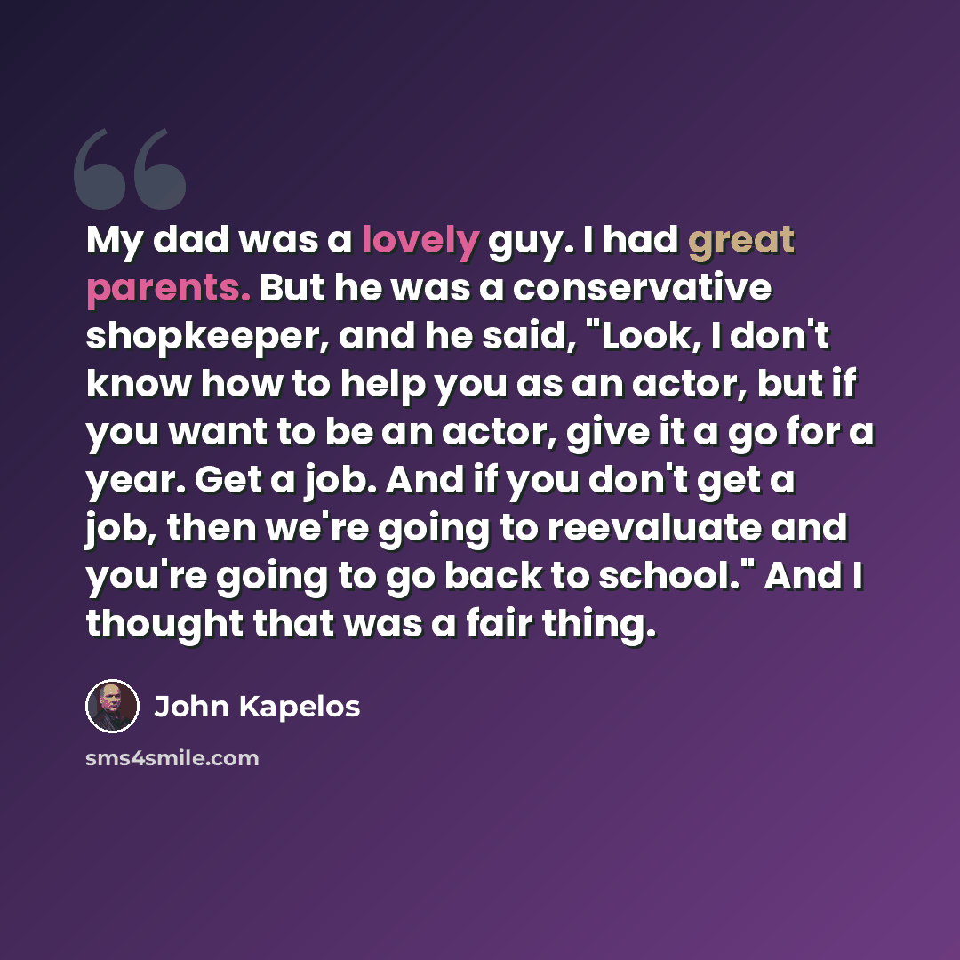 “My dad was a lovely guy. I had great parents. But he was a conservative shopkeeper, and he said, "Look, I don't know how to help you as an actor, but if you want to be an actor, give it a go for a year. Get a job. And if you don't get a job, then we're going to reevaluate and you're going to go…” quote by John Kapelos