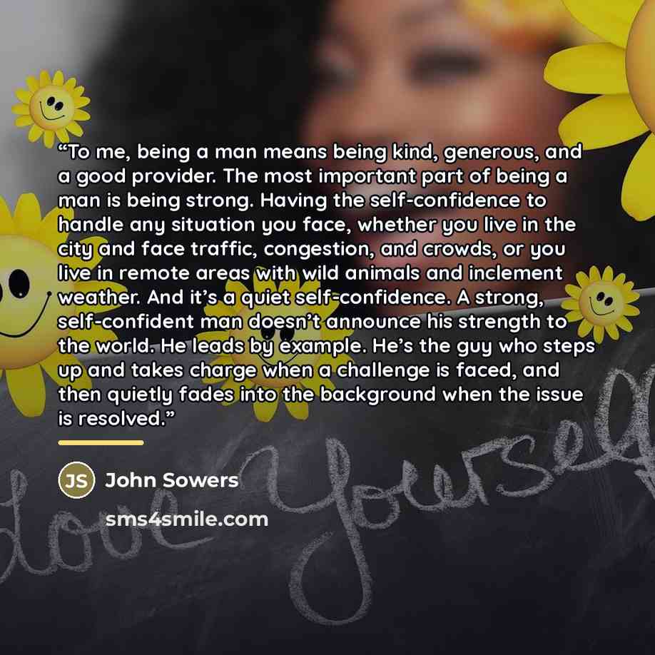 “To me, being a man means being kind, generous, and a good provider. The most important part of being a man is being strong. Having the self-confidence to handle any situation you face, whether you live in the city and face traffic, congestion, and crowds, or you live in remote areas with wild…” quote by John Sowers