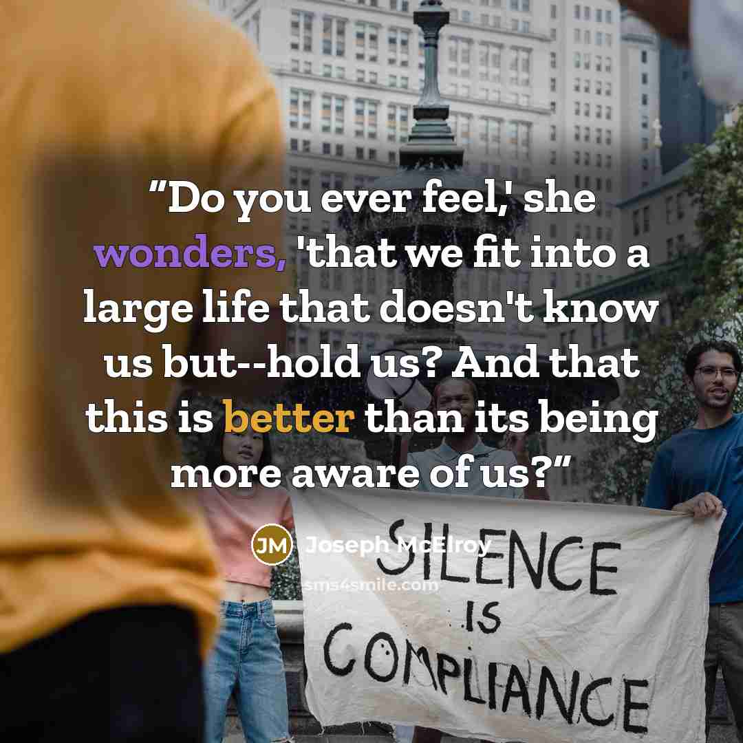 “Do you ever feel,' she wonders, 'that we fit into a large life that doesn't know us but--hold us? And that this is better than its being more aware of us?” quote by Joseph McElroy