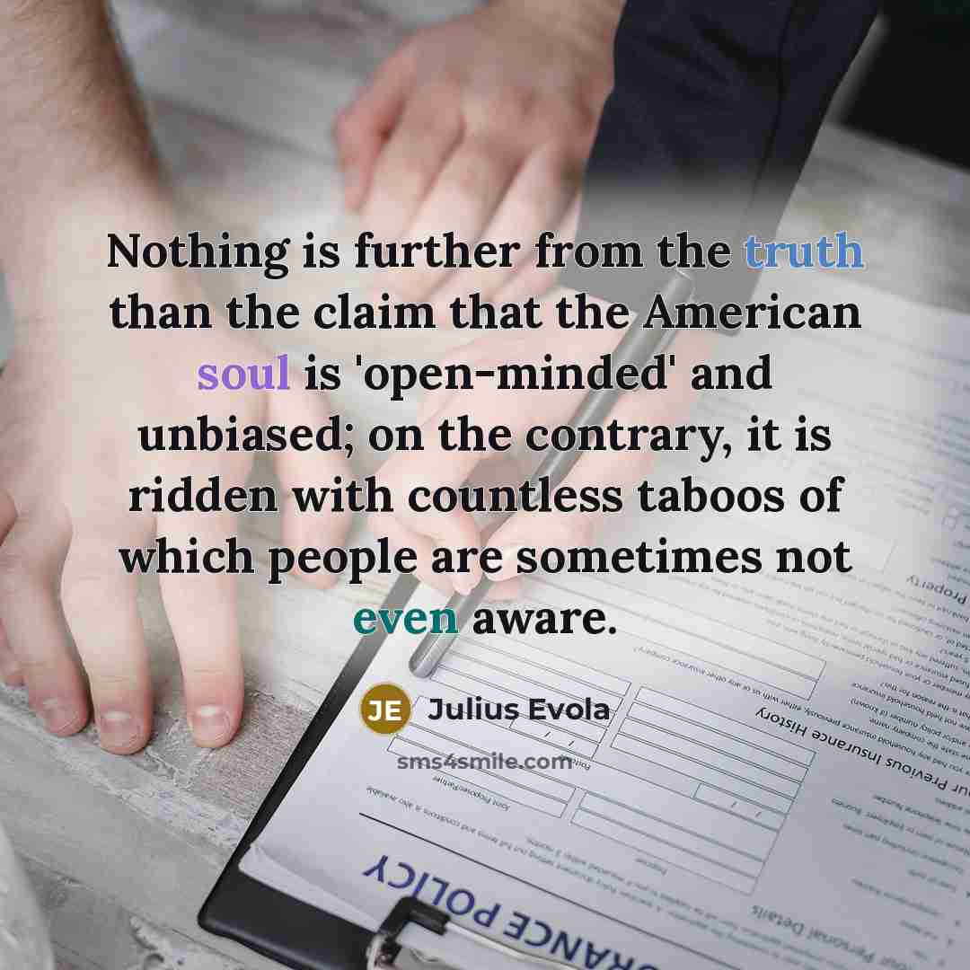 “Nothing is further from the truth than the claim that the American soul is 'open-minded' and unbiased; on the contrary, it is ridden with countless taboos of which people are sometimes not even aware.” quote by Julius Evola