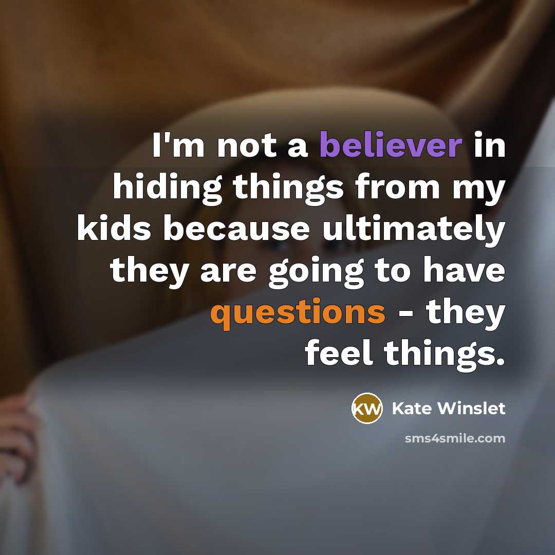 “I'm not a believer in hiding things from my kids because ultimately they are going to have questions - they feel things.” quote by Kate Winslet