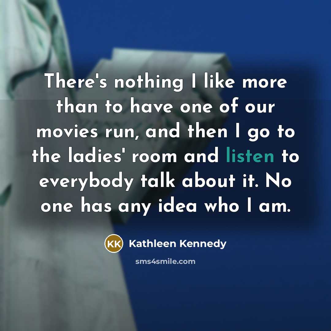 “There's nothing I like more than to have one of our movies run, and then I go to the ladies' room and listen to everybody talk about it. No one has any idea who I am.” quote by Kathleen Kennedy