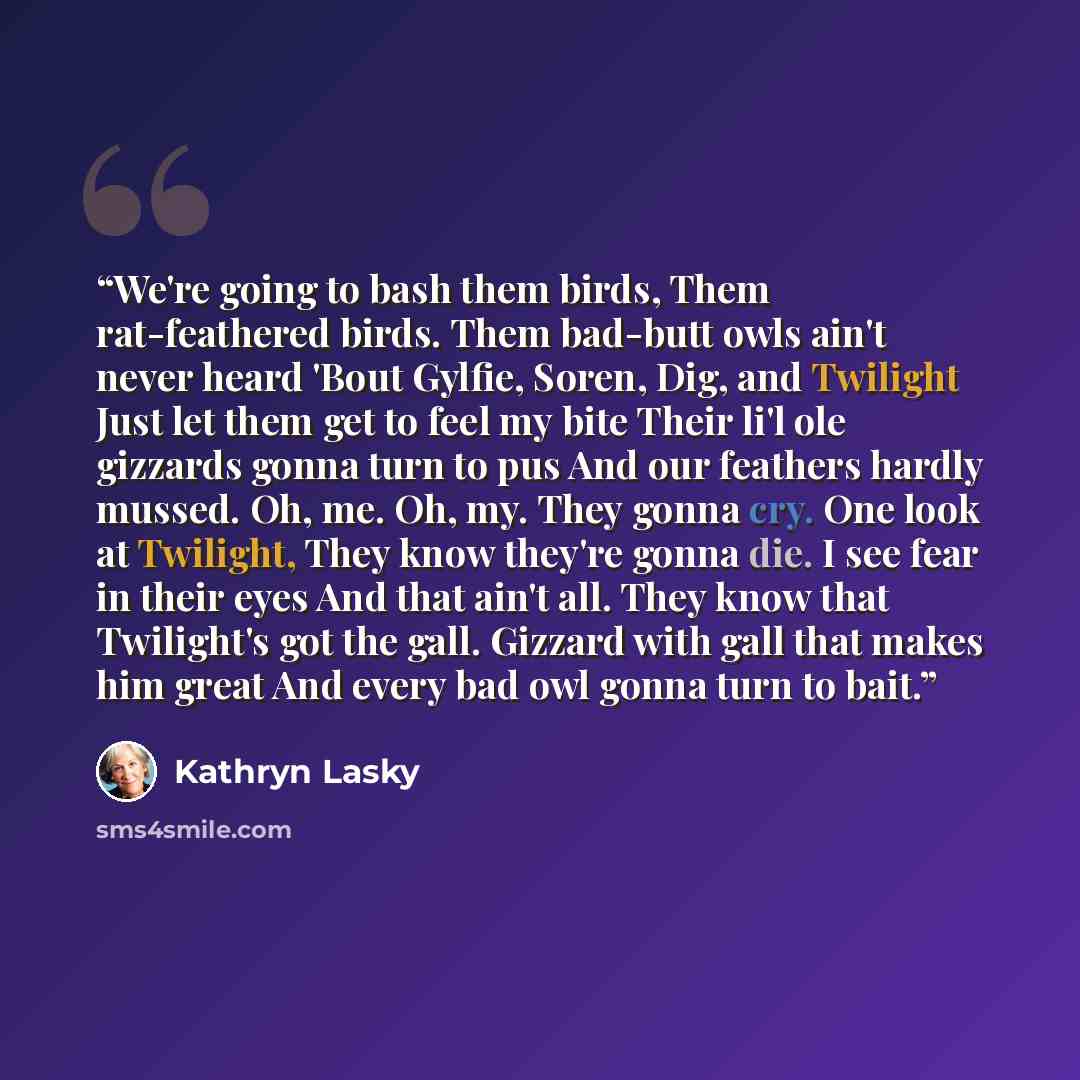 “We're going to bash them birds, Them rat-feathered birds. Them bad-butt owls ain't never heard 'Bout Gylfie, Soren, Dig, and Twilight Just let them get to feel my bite Their li'l ole gizzards gonna turn to pus And our feathers hardly mussed. Oh, me. Oh, my. They gonna cry. One look at Twilight…” quote by Kathryn Lasky