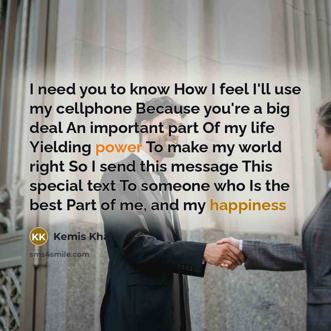 “I need you to know How I feel I'll use my cellphone Because you're a big deal An important part Of my life Yielding power To make my world right So I send this message This special text To someone who Is the best Part of me, and my happiness” quote by Kemis Khan