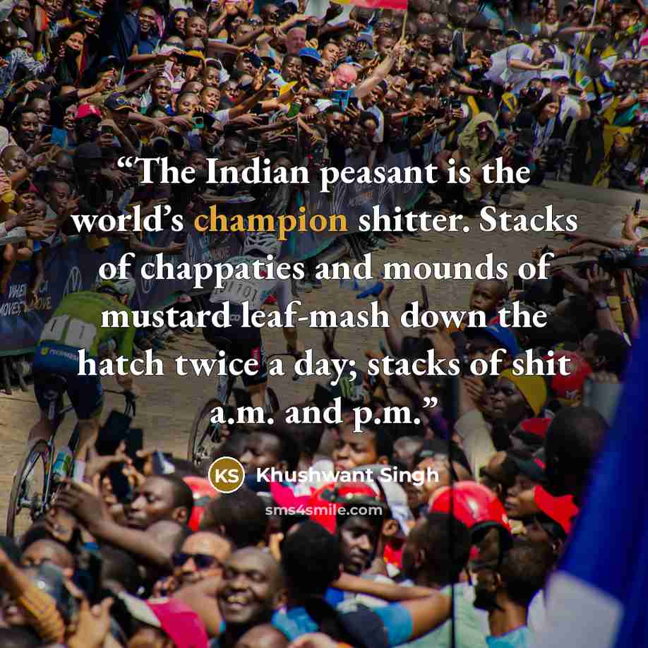 “The Indian peasant is the world’s champion shitter. Stacks of chappaties and mounds of mustard leaf-mash down the hatch twice a day; stacks of shit a.m. and p.m.” quote by Khushwant Singh