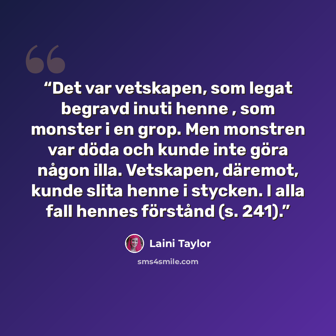 “Det var vetskapen, som legat begravd inuti henne , som monster i en grop. Men monstren var döda och kunde inte göra någon illa. Vetskapen, däremot, kunde slita henne i stycken. I alla fall hennes förstånd (s. 241).” quote by Laini Taylor